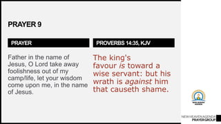 NEWHEAVENAGENDA
PRAYERGROUP
PRAYER 9
PRAYER
Father in the name of
Jesus, O Lord take away
foolishness out of my
camp/life, let your wisdom
come upon me, in the name
of Jesus.
PROVERBS 14:35, KJV
The king's
favour is toward a
wise servant: but his
wrath is against him
that causeth shame.
 