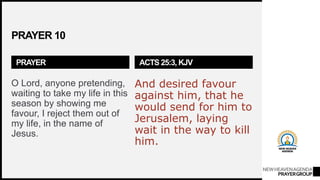 NEWHEAVENAGENDA
PRAYERGROUP
PRAYER 10
PRAYER
O Lord, anyone pretending,
waiting to take my life in this
season by showing me
favour, I reject them out of
my life, in the name of
Jesus.
ACTS 25:3, KJV
And desired favour
against him, that he
would send for him to
Jerusalem, laying
wait in the way to kill
him.
 