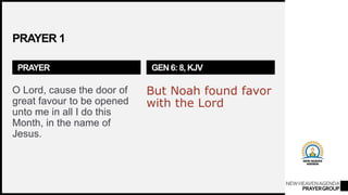 NEWHEAVENAGENDA
PRAYERGROUP
PRAYER 1
PRAYER
O Lord, cause the door of
great favour to be opened
unto me in all I do this
Month, in the name of
Jesus.
GEN 6: 8, KJV
But Noah found favor
with the Lord
 