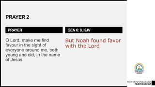 NEWHEAVENAGENDA
PRAYERGROUP
PRAYER 2
PRAYER
O Lord, make me find
favour in the sight of
everyone around me, both
young and old, in the name
of Jesus.
GEN 6: 8, KJV
But Noah found favor
with the Lord
 