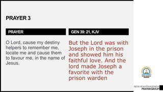 NEWHEAVENAGENDA
PRAYERGROUP
PRAYER 3
PRAYER
O Lord, cause my destiny
helpers to remember me,
locate me and cause them
to favour me, in the name of
Jesus.
GEN 39: 21, KJV
But the Lord was with
Joseph in the prison
and showed him his
faithful love. And the
lord made Joseph a
favorite with the
prison warden
 