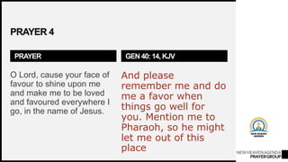NEWHEAVENAGENDA
PRAYERGROUP
PRAYER 4
PRAYER
O Lord, cause your face of
favour to shine upon me
and make me to be loved
and favoured everywhere I
go, in the name of Jesus.
GEN 40: 14, KJV
And please
remember me and do
me a favor when
things go well for
you. Mention me to
Pharaoh, so he might
let me out of this
place
 