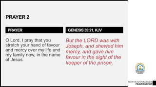 NEWHEAVENAGENDA
PRAYERGROUP
PRAYER 2
PRAYER
O Lord, I pray that you
stretch your hand of favour
and mercy over my life and
my family now, in the name
of Jesus.
GENESIS 39:21, KJV
But the LORD was with
Joseph, and shewed him
mercy, and gave him
favour in the sight of the
keeper of the prison.
 