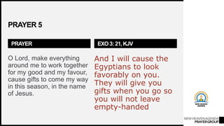 NEWHEAVENAGENDA
PRAYERGROUP
PRAYER 5
PRAYER
O Lord, make everything
around me to work together
for my good and my favour,
cause gifts to come my way
in this season, in the name
of Jesus.
EXO 3: 21, KJV
And I will cause the
Egyptians to look
favorably on you.
They will give you
gifts when you go so
you will not leave
empty-handed
 