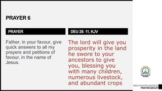 NEWHEAVENAGENDA
PRAYERGROUP
PRAYER 6
PRAYER
Father, in your favour, give
quick answers to all my
prayers and petitions of
favour, in the name of
Jesus.
DEU 28: 11, KJV
The lord will give you
prosperity in the land
he swore to your
ancestors to give
you, blessing you
with many children,
numerous livestock,
and abundant crops
 