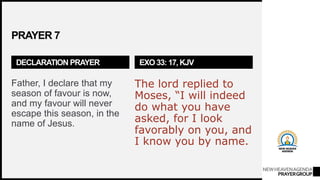 NEWHEAVENAGENDA
PRAYERGROUP
PRAYER 7
DECLARATION PRAYER
Father, I declare that my
season of favour is now,
and my favour will never
escape this season, in the
name of Jesus.
EXO 33: 17, KJV
The lord replied to
Moses, “I will indeed
do what you have
asked, for I look
favorably on you, and
I know you by name.
 