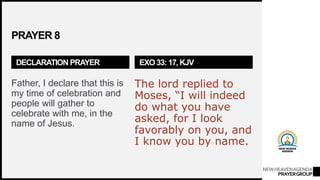 NEWHEAVENAGENDA
PRAYERGROUP
PRAYER 8
DECLARATION PRAYER
Father, I declare that this is
my time of celebration and
people will gather to
celebrate with me, in the
name of Jesus.
EXO 33: 17, KJV
The lord replied to
Moses, “I will indeed
do what you have
asked, for I look
favorably on you, and
I know you by name.
 