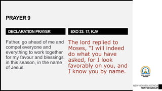 NEWHEAVENAGENDA
PRAYERGROUP
PRAYER 9
DECLARATION PRAYER
Father, go ahead of me and
compel everyone and
everything to work together
for my favour and blessings
in this season, in the name
of Jesus.
EXO 33: 17, KJV
The lord replied to
Moses, “I will indeed
do what you have
asked, for I look
favorably on you, and
I know you by name.
 