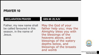 NEWHEAVENAGENDA
PRAYERGROUP
PRAYER 10
DECLARATION PRAYER
Father, my new name shall
be called favoured in this
season, in the name of
Jesus.
GEN 49: 25, KJV
May the God of your
father help you; may the
Almighty bless you with
the blessings of the
heavens above, and
blessings of the watery
depths below, and
blessings of the breasts
and womb
 