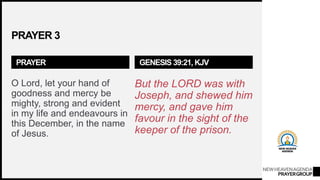 NEWHEAVENAGENDA
PRAYERGROUP
PRAYER 3
PRAYER
O Lord, let your hand of
goodness and mercy be
mighty, strong and evident
in my life and endeavours in
this December, in the name
of Jesus.
GENESIS 39:21, KJV
But the LORD was with
Joseph, and shewed him
mercy, and gave him
favour in the sight of the
keeper of the prison.
 