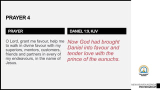 NEWHEAVENAGENDA
PRAYERGROUP
PRAYER 4
PRAYER
O Lord, grant me favour, help me
to walk in divine favour with my
superiors, mentors, customers,
friends and partners in every of
my endeavours, in the name of
Jesus.
DANIEL 1:9, KJV
Now God had brought
Daniel into favour and
tender love with the
prince of the eunuchs.
 