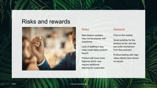 Risks and rewards
Risks
New feature updates
may not be popular with
customers
Lack of staffing in key
roles could delay product
launch
Product will have more
features which may
require additional
learning for customers
Rewards
First on the market
Good publicity for the
product so far, and we
can build momentum
from that scenario
Product testing with high-
value clients have shown
no issues
20XX Contoso business plan 12
 
