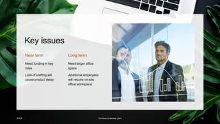 Key issues
Near term
Need funding in key
roles
Lack of staffing will
cause product delay
Long term
Need larger office
space
Additional employees
will require on-site
office workspace
20XX Contoso business plan 13
 