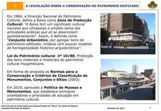 2            A LEGISLAÇÃO SOBRE A CONSERVAÇÃO DO PATRIMONIO EDIFICADO


     Em 1984, a Direcção Nacional do Património
     Cultural, define a Baixa como Zona de Protecção
     Cultural: “A Baixa tem um significado cultural
     nacional que ultrapassa a simples soma das
     actividades práticas que ali se desenrolam
     quotidianamente”. Assim, é definida como
     “Conjunto Urbanístico, por agregar bens do
     património edificado, embora com poucos modelos
     de homogeneidade histórico-arquitectónica”.

     Lei do Património cultural nº 10/88, Protecção
     dos bens materiais e imateriais do património
     cultural moçambicano.

     Em forma de proposta as Normas para a
     Conservação e Critérios de Classificação de
     Monumentos, Conjuntos e Sítios (2003).

     Em 2010, aprovado a Política de Museus e
     Monumentos, que estabelece princípios
     orientadores e prioridades de actuação em
     património cultural.
Plano Parcial de Urbanização para Requalificação da “Baixa” da cidade de Maputo
Conselho Municipal de Maputo                                                      Setembro de 2012   10
 