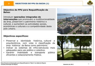 2            OBJECTIVOS DO PPU DA BAIXA (1)


    Objectivo do PPU para Requalificação da
    Baixa:

    Introduzir operações integradas de
    intervenções que promovam a multifuncionalidade
    da área, preservem o património histórico e
    cultural, e aumentem as actividades sociais,
    económicas e culturais e a competitividade deste
    polo urbano.


    Objectivos específicos:

    •    Preservar a identidade histórica, cultural e
         arquitectónica, com vista à classificação da
         área histórica da Baixa como património.
    •    Indicar os sistemas de infra-estruturas mais
         adequados para uso público e colectivo.
    •    Garantir    mobilidade  e    transporte  público
         eficientes e estacionamento Público.


Plano Parcial de Urbanização para Requalificação da “Baixa” da cidade de Maputo
Conselho Municipal de Maputo                                                      Setembro de 2012   11
 