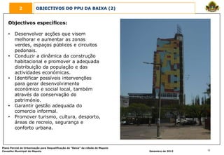 2            OBJECTIVOS DO PPU DA BAIXA (2)


    Objectivos específicos:

    •    Desenvolver acções que visem
         melhorar e aumentar as zonas
         verdes, espaços públicos e circuitos
         pedonais.
    •    Conduzir a dinâmica da construção
         habitacional e promover a adequada
         distribuição da população e das
         actividades económicas.
    •    Identificar possíveis intervenções
         para gerar desenvolvimento
         económico e social local, também
         através da conservação do
         património.
    •    Garantir gestão adequada do
         comercio informal.
    •    Promover turismo, cultura, desporto,
         áreas de recreio, segurança e
         conforto urbana.



Plano Parcial de Urbanização para Requalificação da “Baixa” da cidade de Maputo
Conselho Municipal de Maputo                                                      Setembro de 2012   12
 