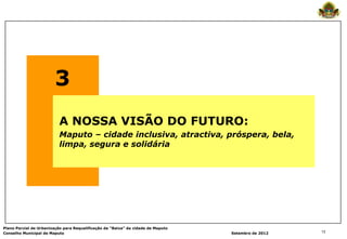 3
                          A NOSSA VISÃO DO FUTURO:
                          Maputo – cidade inclusiva, atractiva, próspera, bela,
                          limpa, segura e solidária




Plano Parcial de Urbanização para Requalificação da “Baixa” da cidade de Maputo
Conselho Municipal de Maputo                                                      Setembro de 2012   13
 