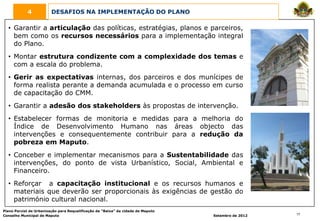 4            DESAFIOS NA IMPLEMENTAÇÃO DO PLANO

  • Garantir a articulação das políticas, estratégias, planos e parceiros,
    bem como os recursos necessários para a implementação integral
    do Plano.
  • Montar estrutura condizente com a complexidade dos temas e
    com a escala do problema.
  • Gerir as expectativas internas, dos parceiros e dos munícipes de
    forma realista perante a demanda acumulada e o processo em curso
    de capacitação do CMM.
  • Garantir a adesão dos stakeholders às propostas de intervenção.
  • Estabelecer formas de monitoria e medidas para a melhoria do
    Índice de Desenvolvimento Humano nas áreas objecto das
    intervenções e consequentemente contribuir para a redução da
    pobreza em Maputo.
  • Conceber e implementar mecanismos para a Sustentabilidade das
    intervenções, do ponto de vista Urbanístico, Social, Ambiental e
    Financeiro.
  • Reforçar a capacitação institucional e os recursos humanos e
    materiais que deverão ser proporcionais às exigências de gestão do
    património cultural nacional.
Plano Parcial de Urbanização para Requalificação da “Baixa” da cidade de Maputo
Conselho Municipal de Maputo                                                      Setembro de 2012   17
 
