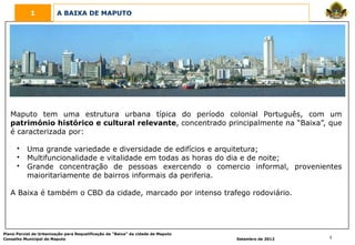 1            A BAIXA DE MAPUTO




   Maputo tem uma estrutura urbana típica do período colonial Português, com um
   património histórico e cultural relevante, concentrado principalmente na “Baixa”, que
   é caracterizada por:

      •    Uma grande variedade e diversidade de edifícios e arquitetura;
      •    Multifuncionalidade e vitalidade em todas as horas do dia e de noite;
      •    Grande concentração de pessoas exercendo o comercio informal, provenientes
           maioritariamente de bairros informais da periferia.

   A Baixa é também o CBD da cidade, marcado por intenso trafego rodoviário.




Plano Parcial de Urbanização para Requalificação da “Baixa” da cidade de Maputo
Conselho Municipal de Maputo                                                      Setembro de 2012   5
 