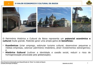 1            O VALOR ECONOMICO E CULTURAL DA BAIXA




   O Património Histórico e Cultural da Baixa representa um potencial económico e
   cultural muito grande. Podendo gerar uma ampla gama de benefícios:

   •    Econômicos (criar emprego, estimular turismo cultural, desenvolver pequenas e
        médias empresas, valorizar património imobiliário, atrair investimentos estrangeiros);
        e
   •    Histórico Cultural (cultivar a identidade e coesão social, reduzir o risco de
        homogeneização provocada pela globalização).


Plano Parcial de Urbanização para Requalificação da “Baixa” da cidade de Maputo
Conselho Municipal de Maputo                                                      Setembro de 2012   6
 