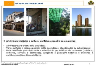 1            OS PRINCIPAIS PROBLEMAS




    O património histórico e cultural da Baixa encontra-se em perigo:

    •    A infraestrutura urbana está degradada;
    •    Vários edifícios e espaços públicos estão degradados, abandonados ou subutilizados;
    •    Forte tendência para destruição e substituição por edifícios de modernos (hotelaria,
         comercio, serviços e escritórios), apagando a paisagem histórica e alterando a
         multifuncionalidade típica da Baixa.


Plano Parcial de Urbanização para Requalificação da “Baixa” da cidade de Maputo
Conselho Municipal de Maputo                                                      Setembro de 2012   7
 