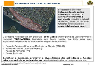 2            PROMAPUTO E PLANO DE ESTRUTURA URBANA


                                                                                  E’ necessário identificar
                                                                                  instrumentos de gestão
                                                                                  urbana que permitam de
                                                                                  valorizar e conservar o
                                                                                  património histórico e cultural
                                                                                  de Maputo, dentro de um plano
                                                                                  funcional e sustentável de
                                                                                  desenvolvimento urbano.




   O Conselho Municipal tem em execução (2007-2015) um Programa de Desenvolvimento
   Municipal (PROMAPUTO), financiado pelo Banco Mundial, que inclui entre suas
   actividades a elaboração de instrumentos de gestão do território:

   •    Plano de Estrutura Urbana do Município de Maputo (PEUMM)
   •    Planos Parciais de Urbanização (PPU)
   •    Planos de Pormenor (PP)
   •    Planos Sectoriais

   Densificar a ocupação, promover a diversificação das actividades e funções
   urbanas e reduzir as assimetrias sociais são consideradas estratégias essenciais.
Plano Parcial de Urbanização para Requalificação da “Baixa” da cidade de Maputo
Conselho Municipal de Maputo                                                           Setembro de 2012         9
 