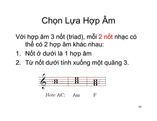 Chọn Lựa Hợp ÂmChọn Lựa Hợp Âm
Với hợp âm 3 nốt (triad) mỗi 2 nốt nhạc cóVới hợp âm 3 nốt (triad), mỗi 2 nốt nhạc có
thể có 2 hợp âm khác nhau:
1 Nốt ở dưới là 1 hợp âm1. Nốt ở dưới là 1 hợp âm
2. Từ nốt dưới tính xuống một quãng 3.
10
 