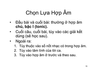 Chọn Lựa Hợp ÂmChọn Lựa Hợp Âm
• Đầu bài và cuối bài: thường ở hợp âmĐầu bài và cuối bài: thường ở hợp âm
chủ, bậc I (tonic).
• Cuối câu, cuối bài, tùy vào các giải kếtCuối câu, cuối bài, tùy vào các giải kết
dùng (sẽ học sau).
• Ngoài ra:Ngoài ra:
1. Tùy thuộc vào số nốt nhạc có trong hợp âm.
2. Tùy vào tâm tình của lời ca.ùy ào tâ t của ờ ca
3. Tùy vào hợp âm ở trước và theo sau.
15
 