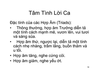 Tâm Tình Lời CaTâm Tình Lời Ca
Đặc tính của các Hợp Âm (Triads):Đặc tính của các Hợp Âm (Triads):
• Thông thường, hợp âm Trưởng diễn tả
một tính cách mạnh mẽ, vươn lên, vui tươimột tính cách mạnh mẽ, vươn lên, vui tươi
và sáng sủa.
• Hợp âm thứ, ngược lại, diễn tả một tínhHợp âm thứ, ngược lại, diễn tả một tính
cách nhẹ nhàng, trầm lắng, buồn thảm và
u tối.
• Hợp âm tăng, nghe cứng cỏi.
• Hợp âm giảm, nghe yếu ớt.Hợp âm giảm, nghe yếu ớt.
18
 