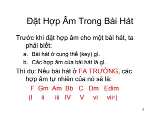 Đặt Hợp Âm Trong Bài HátĐặt Hợp Âm Trong Bài Hát
Trước khi đặt hợp âm cho một bài hát taTrước khi đặt hợp âm cho một bài hát, ta
phải biết:
a Bài hát ở cung thể (key) gìa. Bài hát ở cung thể (key) gì.
b. Các hợp âm của bài hát là gì.
Thí d Nế bài hát ở FA TRƯỞNG áThí dụ: Nếu bài hát ở FA TRƯỞNG, các
hợp âm tự nhiên của nó sẽ là:
F Gm Am Bb C Dm Edim
(I ii iii IV V vi vii◦)
2
 