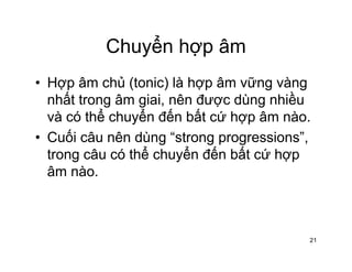 Chuyển hợp âmChuyển hợp âm
• Hợp âm chủ (tonic) là hợp âm vững vàngHợp âm chủ (tonic) là hợp âm vững vàng
nhất trong âm giai, nên được dùng nhiều
và có thể chuyển đến bất cứ hợp âm nàovà có thể chuyển đến bất cứ hợp âm nào.
• Cuối câu nên dùng “strong progressions”,
trong câu có thể chuyển đến bất cứ hợptrong câu có thể chuyển đến bất cứ hợp
âm nào.
21
 