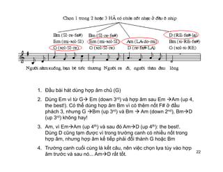1. Đầu bài hát dùng hợp âm chủ (G)
2. Dùng Em vì từ G Em (down 3rd) và hợp âm sau Em Am (up 4,
the best!). Có thể dùng hợp âm Bm vì có thêm nốt F# ở đầu
phách 3, nhưng G Bm (up 3rd) và Bm Am (down 2nd), Bm D
(up 3rd) không hay!(up 3 ) không hay!
3. Am, vì Em Am (up 4th) và sau đó Am D (up 4th): the best!.
Dùng D cũng tạm được vì trong trường canh có nhiều nốt trong
hợp âm, nhưng hợp âm kế tiếp phải đổi thành G hoặc Bmhợp âm, nhưng hợp âm kế tiếp phải đổi thành G hoặc Bm
4. Trường canh cuối cùng là kết câu, nên việc chọn lựa tùy vào hợp
âm trước và sau nó... Am D rất tốt. 22
 