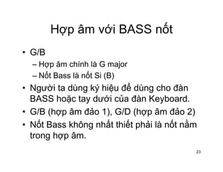 Hợp âm với BASS nốtHợp âm với BASS nốt
• G/BG/B
– Hợp âm chính là G major
Nốt Bass là nốt Si (B)– Nốt Bass là nốt Si (B)
• Người ta dùng ký hiệu để dùng cho đàn
BASS h ặ t d ới ủ đà K b dBASS hoặc tay dưới của đàn Keyboard.
• G/B (hợp âm đảo 1), G/D (hợp âm đảo 2)
• Nốt Bass không nhất thiết phải là nốt nằm
trong hợp âm.g p
23
 