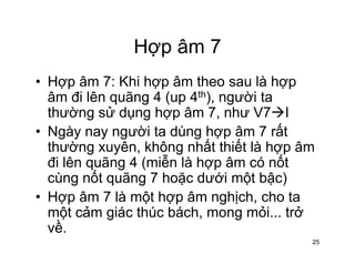 Hợp âm 7Hợp âm 7
• Hợp âm 7: Khi hợp âm theo sau là hợpHợp âm 7: Khi hợp âm theo sau là hợp
âm đi lên quãng 4 (up 4th), người ta
thường sử dụng hợp âm 7, như V7 Ig g p
• Ngày nay người ta dùng hợp âm 7 rất
thường xuyên, không nhất thiết là hợp âmg y g p
đi lên quãng 4 (miễn là hợp âm có nốt
cùng nốt quãng 7 hoặc dưới một bậc)
• Hợp âm 7 là một hợp âm nghịch, cho ta
một cảm giác thúc bách, mong mỏi... trở
ềvề.
25
 