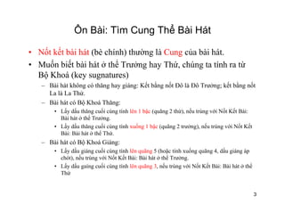Ôn Bài: Tìm Cung Thể Bài Hát
• Nốt kết bài hát (bè chính) thường là Cung của bài hát.
• Muốn biết bài hát ở thể Trưởng hay Thứ, chúng ta tính ra từg y , g
Bộ Khoá (key sugnatures)
– Bài hát không có thăng hay giáng: Kết bằng nốt Đô là Đô Trưởng; kết bằng nốt
La là La Thứ.
– Bài hát có Bộ Khoá Thăng:
• Lấy dấu thăng cuối cùng tính lên 1 bậc (quãng 2 thứ), nếu trùng với Nốt Kết Bài:
Bài hát ở thể Trưởng.
ấ ấ ố ố ế ố ế• Lấy dấu thăng cuối cùng tính xuống 1 bậc (quãng 2 trưởng), nếu trùng với Nốt Kết
Bài: Bài hát ở thể Thứ.
– Bài hát có Bộ Khoá Giáng:
• Lấy dấu giáng cuối cùng tính lên quãng 5 (hoặc tính xuống quãng 4 dấu giáng áp• Lấy dấu giáng cuối cùng tính lên quãng 5 (hoặc tính xuống quãng 4, dấu giáng áp
chót), nếu trùng với Nốt Kết Bài: Bài hát ở thể Trưởng.
• Lấy dấu gaíng cuối cùng tính lên quãng 3, nếu trùng với Nốt Kết Bài: Bài hát ở thể
Thứ
3
 
