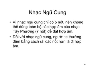 Nhạc Ngũ CungNhạc Ngũ Cung
• Vì nhạc ngũ cung chỉ có 5 nốt nên khôngVì nhạc ngũ cung chỉ có 5 nốt, nên không
thể dùng toàn bộ các hợp âm của nhạc
Tây Phương (7 nốt) để đặt hợp âmTây Phương (7 nốt) để đặt hợp âm.
• Đối với nhạc ngũ cung, người ta thường
đệm bằng cách rải các nốt hơn là đi hợpđệm bằng cách rải các nốt hơn là đi hợp
âm.
34
 