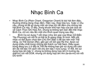 Nhạc Bình CaNhạc Bình Ca
• Nhạc Bình Ca (Plain Chant, Gregorian Chant) là bài hát đơn điệu,
thường không dùng nhạc đệm Hiện nay theo trào lưu hoặc vì nhuthường không dùng nhạc đệm. Hiện nay, theo trào lưu hoặc vì nhu
cầu, chúng ta đã sử dụng một vài nhạc khí để đệm cho những bài
hát Bình Ca này. Ở đây, trong khuôn khổ hạn hẹp của bài chia sẻ
về Cách Thức Ghi Hợp Âm, chúng ta không lạm bàn đến thể nhạc
Bình Ca chỉ xin nêu lên một chú thích quan trọng sau đây:Bình Ca, chỉ xin nêu lên một chú thích quan trọng sau đây:
• Bình Ca sử dụng 7 nốt nhạc (như âm giai của Nhạc Cổ Điển
Tây Phương) với nốt Si có thể là Si giáng hoặc Si bình. Mỗi nốt
nhạc có thể được chọn làm Chủ Âm (Bậc I) để tạo nên một Thể
iê à Thể D i (R ) ầ ũi ới â i i R thứ đ ửriêng, và Thể Dorian (Re), gần gũi với âm giai Re thứ, được sử
dụng nhiều nhất trong những bài thánh ca Việt Nam. Điều quan
trọng đáng lưu ý ở đây là Thể Re không bao giờ sử dụng nốt cảm
âm (là nốt bậc VII cách nốt chủ âm bậc I nửa cung). Vì thế, khi sử
d h â bậ V hú t khô dù h â A t ở (ldụng hợp âm bậc V, chúng ta không dùng hợp âm A trưởng (la-
do#-mi) với nốt DO#, nhưng chỉ dùng hợp âm Am (la-do-mi) với nốt
DO bình!
35
 