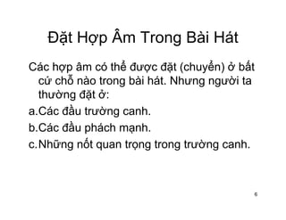 Đặt Hợp Âm Trong Bài HátĐặt Hợp Âm Trong Bài Hát
Các hợp âm có thể được đặt (chuyển) ở bấtCác hợp âm có thể được đặt (chuyển) ở bất
cứ chỗ nào trong bài hát. Nhưng người ta
thường đặt ở:thường đặt ở:
a.Các đầu trường canh.
b Cá đầ há h hb.Các đầu phách mạnh.
c.Những nốt quan trọng trong trường canh.
6
 
