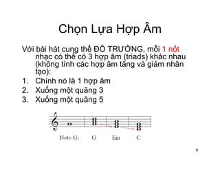 Chọn Lựa Hợp ÂmChọn Lựa Hợp Âm
Với bài hát cung thể ĐÔ TRƯỞNG, mỗi 1 nốt
ể
g
nhạc có thể có 3 hợp âm (triads) khác nhau
(không tính các hợp âm tăng và giảm nhân
tạo):ạ )
1. Chính nó là 1 hợp âm
2. Xuống một quãng 3
ố3. Xuống một quãng 5
8
 
