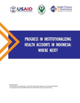 September 2018
This publication was produced for review by the United States Agency for International Development.
It was prepared by Karishmah Bhuwanee for the Health Finance and Governance Project.
PROGRESS IN INSTITUTIONALIZING
HEALTH ACCOUNTS IN INDONESIA:
WHERE NEXT?
 