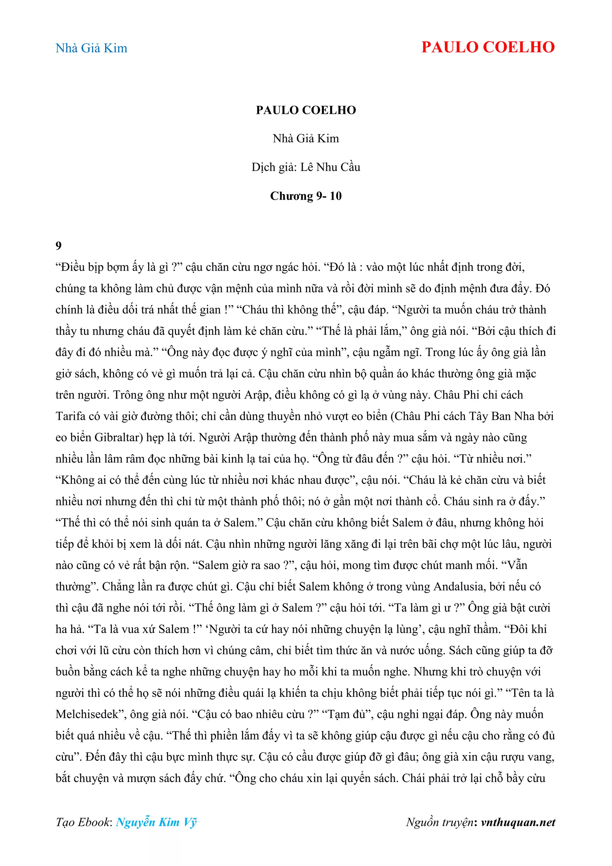 Nhà Giả Kim PAULO COELHO
Tạo Ebook: Nguyễn Kim Vỹ Nguồn truyện: vnthuquan.net
PAULO COELHO
Nhà Giả Kim
Dịch giả: Lê Nhu Cầu
Chương 9- 10
9
“Điều bịp bợm ấy là gì ?” cậu chăn cừu ngơ ngác hỏi. “Đó là : vào một lúc nhất định trong đời,
chúng ta không làm chủ được vận mệnh của mình nữa và rồi đời mình sẽ do định mệnh đưa đẩy. Đó
chính là điều dối trá nhất thế gian !” “Cháu thì không thế”, cậu đáp. “Người ta muốn cháu trở thành
thầy tu nhưng cháu đã quyết định làm kẻ chăn cừu.” “Thế là phải lắm,” ông già nói. “Bởi cậu thích đi
đây đi đó nhiều mà.” “Ông này đọc được ý nghĩ của mình”, cậu ngẫm ngĩ. Trong lúc ấy ông già lần
giở sách, không có vẻ gì muốn trả lại cả. Cậu chăn cừu nhìn bộ quần áo khác thường ông già mặc
trên người. Trông ông như một người Arập, điều không có gì lạ ở vùng này. Châu Phi chỉ cách
Tarifa có vài giờ đường thôi; chỉ cần dùng thuyền nhỏ vượt eo biển (Châu Phi cách Tây Ban Nha bởi
eo biển Gibraltar) hẹp là tới. Người Arập thường đến thành phố này mua sắm và ngày nào cũng
nhiều lần lâm râm đọc những bài kinh lạ tai của họ. “Ông từ đâu đến ?” cậu hỏi. “Từ nhiều nơi.”
“Không ai có thể đến cùng lúc từ nhiều nơi khác nhau được”, cậu nói. “Cháu là kẻ chăn cừu và biết
nhiều nơi nhưng đến thì chỉ từ một thành phố thôi; nó ở gần một nơi thành cổ. Cháu sinh ra ở đấy.”
“Thế thì có thể nói sinh quán ta ở Salem.” Cậu chăn cừu không biết Salem ở đâu, nhưng không hỏi
tiếp để khỏi bị xem là dối nát. Cậu nhìn những người lăng xăng đi lại trên bãi chợ một lúc lâu, người
nào cũng có vẻ rất bận rộn. “Salem giờ ra sao ?”, cậu hỏi, mong tìm được chút manh mối. “Vẫn
thường”. Chẳng lần ra được chút gì. Cậu chỉ biết Salem không ở trong vùng Andalusia, bởi nếu có
thì cậu đã nghe nói tới rồi. “Thế ông làm gì ở Salem ?” cậu hỏi tới. “Ta làm gì ư ?” Ông già bật cười
ha hả. “Ta là vua xứ Salem !” „Người ta cứ hay nói những chuyện lạ lùng‟, cậu nghĩ thầm. “Đôi khi
chơi với lũ cừu còn thích hơn vì chúng câm, chỉ biết tìm thức ăn và nước uống. Sách cũng giúp ta đỡ
buồn bằng cách kể ta nghe những chuyện hay ho mỗi khi ta muốn nghe. Nhưng khi trò chuyện với
người thì có thể họ sẽ nói những điều quái lạ khiến ta chịu không biết phải tiếp tục nói gì.” “Tên ta là
Melchisedek”, ông già nói. “Cậu có bao nhiêu cừu ?” “Tạm đủ”, cậu nghi ngại đáp. Ông này muốn
biết quá nhiều về cậu. “Thế thì phiền lắm đấy vì ta sẽ không giúp cậu được gì nếu cậu cho rằng có đủ
cừu”. Đến đây thì cậu bực mình thực sự. Cậu có cầu được giúp đỡ gì đâu; ông già xin cậu rượu vang,
bắt chuyện và mượn sách đấy chứ. “Ông cho cháu xin lại quyển sách. Chái phải trở lại chỗ bầy cừu
 