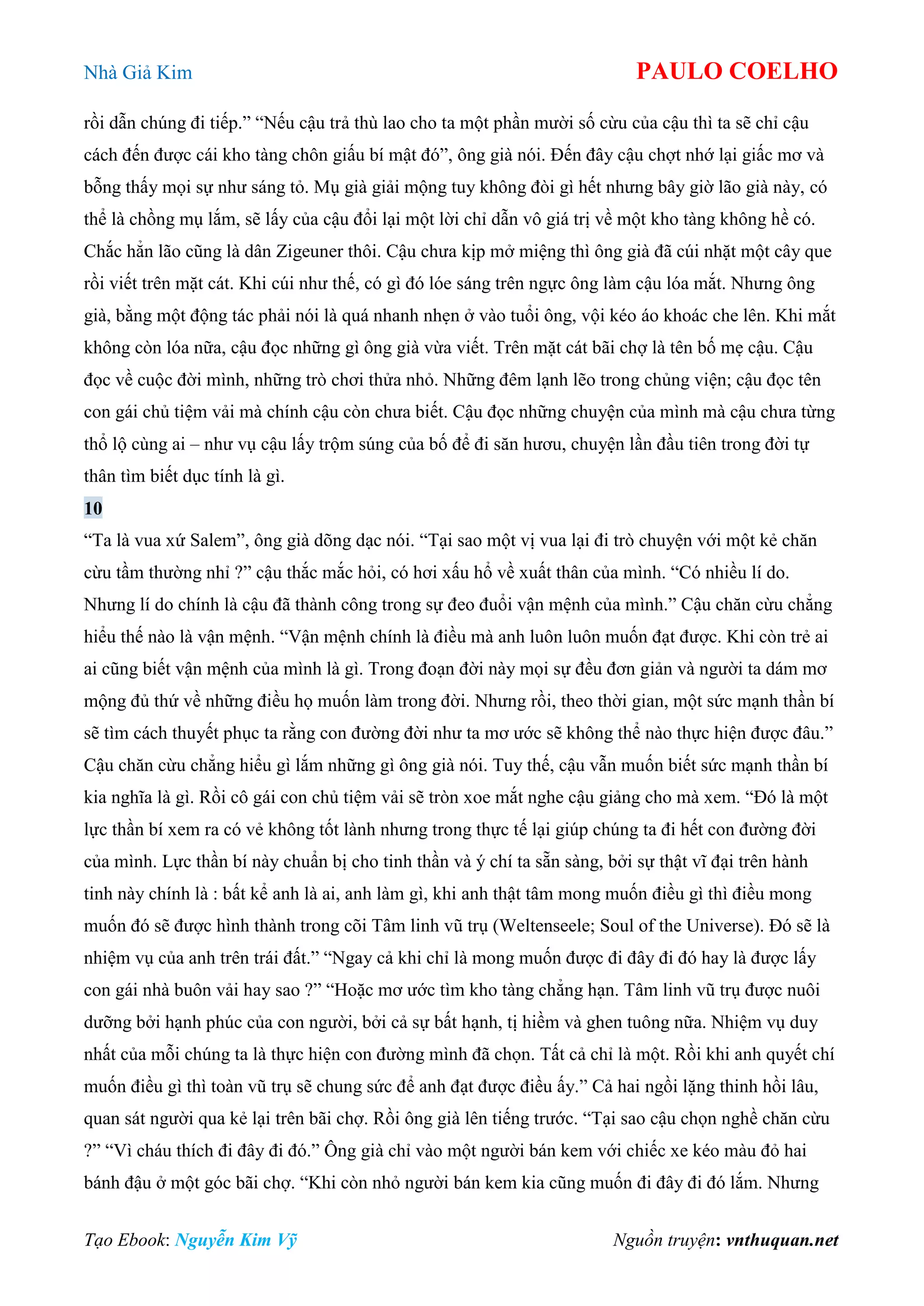 Nhà Giả Kim PAULO COELHO
Tạo Ebook: Nguyễn Kim Vỹ Nguồn truyện: vnthuquan.net
rồi dẫn chúng đi tiếp.” “Nếu cậu trả thù lao cho ta một phần mười số cừu của cậu thì ta sẽ chỉ cậu
cách đến được cái kho tàng chôn giấu bí mật đó”, ông già nói. Đến đây cậu chợt nhớ lại giấc mơ và
bỗng thấy mọi sự như sáng tỏ. Mụ già giải mộng tuy không đòi gì hết nhưng bây giờ lão già này, có
thể là chồng mụ lắm, sẽ lấy của cậu đổi lại một lời chỉ dẫn vô giá trị về một kho tàng không hề có.
Chắc hẳn lão cũng là dân Zigeuner thôi. Cậu chưa kịp mở miệng thì ông già đã cúi nhặt một cây que
rồi viết trên mặt cát. Khi cúi như thế, có gì đó lóe sáng trên ngực ông làm cậu lóa mắt. Nhưng ông
già, bằng một động tác phải nói là quá nhanh nhẹn ở vào tuổi ông, vội kéo áo khoác che lên. Khi mắt
không còn lóa nữa, cậu đọc những gì ông già vừa viết. Trên mặt cát bãi chợ là tên bố mẹ cậu. Cậu
đọc về cuộc đời mình, những trò chơi thửa nhỏ. Những đêm lạnh lẽo trong chủng viện; cậu đọc tên
con gái chủ tiệm vải mà chính cậu còn chưa biết. Cậu đọc những chuyện của mình mà cậu chưa từng
thổ lộ cùng ai – như vụ cậu lấy trộm súng của bố để đi săn hươu, chuyện lần đầu tiên trong đời tự
thân tìm biết dục tính là gì.
10
“Ta là vua xứ Salem”, ông già dõng dạc nói. “Tại sao một vị vua lại đi trò chuyện với một kẻ chăn
cừu tầm thường nhỉ ?” cậu thắc mắc hỏi, có hơi xấu hổ về xuất thân của mình. “Có nhiều lí do.
Nhưng lí do chính là cậu đã thành công trong sự đeo đuổi vận mệnh của mình.” Cậu chăn cừu chẳng
hiểu thế nào là vận mệnh. “Vận mệnh chính là điều mà anh luôn luôn muốn đạt được. Khi còn trẻ ai
ai cũng biết vận mệnh của mình là gì. Trong đoạn đời này mọi sự đều đơn giản và người ta dám mơ
mộng đủ thứ về những điều họ muốn làm trong đời. Nhưng rồi, theo thời gian, một sức mạnh thần bí
sẽ tìm cách thuyết phục ta rằng con đường đời như ta mơ ước sẽ không thể nào thực hiện được đâu.”
Cậu chăn cừu chẳng hiểu gì lắm những gì ông già nói. Tuy thế, cậu vẫn muốn biết sức mạnh thần bí
kia nghĩa là gì. Rồi cô gái con chủ tiệm vải sẽ tròn xoe mắt nghe cậu giảng cho mà xem. “Đó là một
lực thần bí xem ra có vẻ không tốt lành nhưng trong thực tế lại giúp chúng ta đi hết con đường đời
của mình. Lực thần bí này chuẩn bị cho tinh thần và ý chí ta sẵn sàng, bởi sự thật vĩ đại trên hành
tinh này chính là : bất kể anh là ai, anh làm gì, khi anh thật tâm mong muốn điều gì thì điều mong
muốn đó sẽ được hình thành trong cõi Tâm linh vũ trụ (Weltenseele; Soul of the Universe). Đó sẽ là
nhiệm vụ của anh trên trái đất.” “Ngay cả khi chỉ là mong muốn được đi đây đi đó hay là được lấy
con gái nhà buôn vải hay sao ?” “Hoặc mơ ước tìm kho tàng chẳng hạn. Tâm linh vũ trụ được nuôi
dưỡng bởi hạnh phúc của con người, bởi cả sự bất hạnh, tị hiềm và ghen tuông nữa. Nhiệm vụ duy
nhất của mỗi chúng ta là thực hiện con đường mình đã chọn. Tất cả chỉ là một. Rồi khi anh quyết chí
muốn điều gì thì toàn vũ trụ sẽ chung sức để anh đạt được điều ấy.” Cả hai ngồi lặng thinh hồi lâu,
quan sát người qua kẻ lại trên bãi chợ. Rồi ông già lên tiếng trước. “Tại sao cậu chọn nghề chăn cừu
?” “Vì cháu thích đi đây đi đó.” Ông già chỉ vào một người bán kem với chiếc xe kéo màu đỏ hai
bánh đậu ở một góc bãi chợ. “Khi còn nhỏ người bán kem kia cũng muốn đi đây đi đó lắm. Nhưng
 