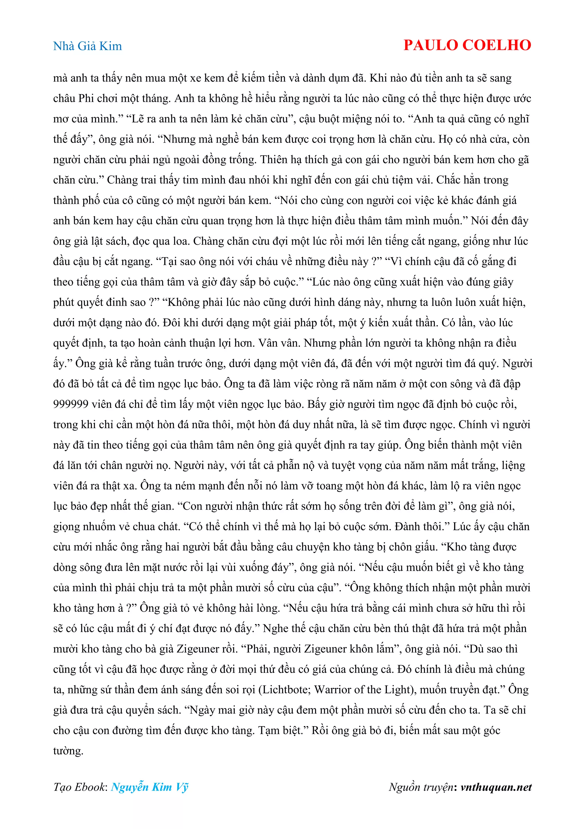 Nhà Giả Kim PAULO COELHO
Tạo Ebook: Nguyễn Kim Vỹ Nguồn truyện: vnthuquan.net
mà anh ta thấy nên mua một xe kem để kiếm tiền và dành dụm đã. Khi nào đủ tiền anh ta sẽ sang
châu Phi chơi một tháng. Anh ta không hề hiểu rằng người ta lúc nào cũng có thể thực hiện được ước
mơ của mình.” “Lẽ ra anh ta nên làm kẻ chăn cừu”, cậu buột miệng nói to. “Anh ta quả cũng có nghĩ
thế đấy”, ông già nói. “Nhưng mà nghề bán kem được coi trọng hơn là chăn cừu. Họ có nhà cửa, còn
người chăn cừu phải ngủ ngoài đồng trống. Thiên hạ thích gả con gái cho người bán kem hơn cho gã
chăn cừu.” Chàng trai thấy tim mình đau nhói khi nghĩ đến con gái chủ tiệm vải. Chắc hẳn trong
thành phố của cô cũng có một người bán kem. “Nói cho cùng con người coi việc kẻ khác đánh giá
anh bán kem hay cậu chăn cừu quan trọng hơn là thực hiện điều thâm tâm mình muốn.” Nói đến đây
ông già lật sách, đọc qua loa. Chàng chăn cừu đợi một lúc rồi mới lên tiếng cắt ngang, giống như lúc
đầu cậu bị cắt ngang. “Tại sao ông nói với cháu về những điều này ?” “Vì chính cậu đã cố gắng đi
theo tiếng gọi của thâm tâm và giờ đây sắp bỏ cuộc.” “Lúc nào ông cũng xuất hiện vào đúng giây
phút quyết đinh sao ?” “Không phải lúc nào cũng dưới hình dáng này, nhưng ta luôn luôn xuất hiện,
dưới một dạng nào đó. Đôi khi dưới dạng một giải pháp tốt, một ý kiến xuất thần. Có lần, vào lúc
quyết định, ta tạo hoàn cảnh thuận lợi hơn. Vân vân. Nhưng phần lớn người ta không nhận ra điều
ấy.” Ông già kể rằng tuần trước ông, dưới dạng một viên đá, đã đến với một người tìm đá quý. Người
đó đã bỏ tất cả để tìm ngọc lục bảo. Ông ta đã làm việc ròng rã năm năm ở một con sông và đã đập
999999 viên đá chỉ để tìm lấy một viên ngọc lục bảo. Bấy giờ người tìm ngọc đã định bỏ cuộc rồi,
trong khi chỉ cần một hòn đá nữa thôi, một hòn đá duy nhất nữa, là sẽ tìm được ngọc. Chính vì người
này đã tin theo tiếng gọi của thâm tâm nên ông già quyết định ra tay giúp. Ông biến thành một viên
đá lăn tới chân người nọ. Người này, với tất cả phẫn nộ và tuyệt vọng của năm năm mất trắng, liệng
viên đá ra thật xa. Ông ta ném mạnh đến nỗi nó làm vỡ toang một hòn đá khác, làm lộ ra viên ngọc
lục bảo đẹp nhất thế gian. “Con người nhận thức rất sớm họ sống trên đời để làm gì”, ông già nói,
giọng nhuốm vẻ chua chát. “Có thể chính vì thế mà họ lại bỏ cuộc sớm. Đành thôi.” Lúc ấy cậu chăn
cừu mới nhắc ông rằng hai người bắt đầu bằng câu chuyện kho tàng bị chôn giấu. “Kho tàng được
dòng sông đưa lên mặt nước rồi lại vùi xuống đáy”, ông già nói. “Nếu cậu muốn biết gì về kho tàng
của mình thì phải chịu trả ta một phần mười số cừu của cậu”. “Ông không thích nhận một phần mười
kho tàng hơn à ?” Ông già tỏ vẻ không hài lòng. “Nếu cậu hứa trả bằng cái mình chưa sở hữu thì rồi
sẽ có lúc cậu mất đi ý chí đạt được nó đấy.” Nghe thế cậu chăn cừu bèn thú thật đã hứa trả một phần
mười kho tàng cho bà già Zigeuner rồi. “Phải, người Zigeuner khôn lắm”, ông già nói. “Dù sao thì
cũng tốt vì cậu đã học được rằng ở đời mọi thứ đều có giá của chúng cả. Đó chính là điều mà chúng
ta, những sứ thần đem ánh sáng đến soi rọi (Lichtbote; Warrior of the Light), muốn truyền đạt.” Ông
già đưa trả cậu quyển sách. “Ngày mai giờ này cậu đem một phần mười số cừu đến cho ta. Ta sẽ chỉ
cho cậu con đường tìm đến được kho tàng. Tạm biệt.” Rồi ông già bỏ đi, biến mất sau một góc
tường.
 