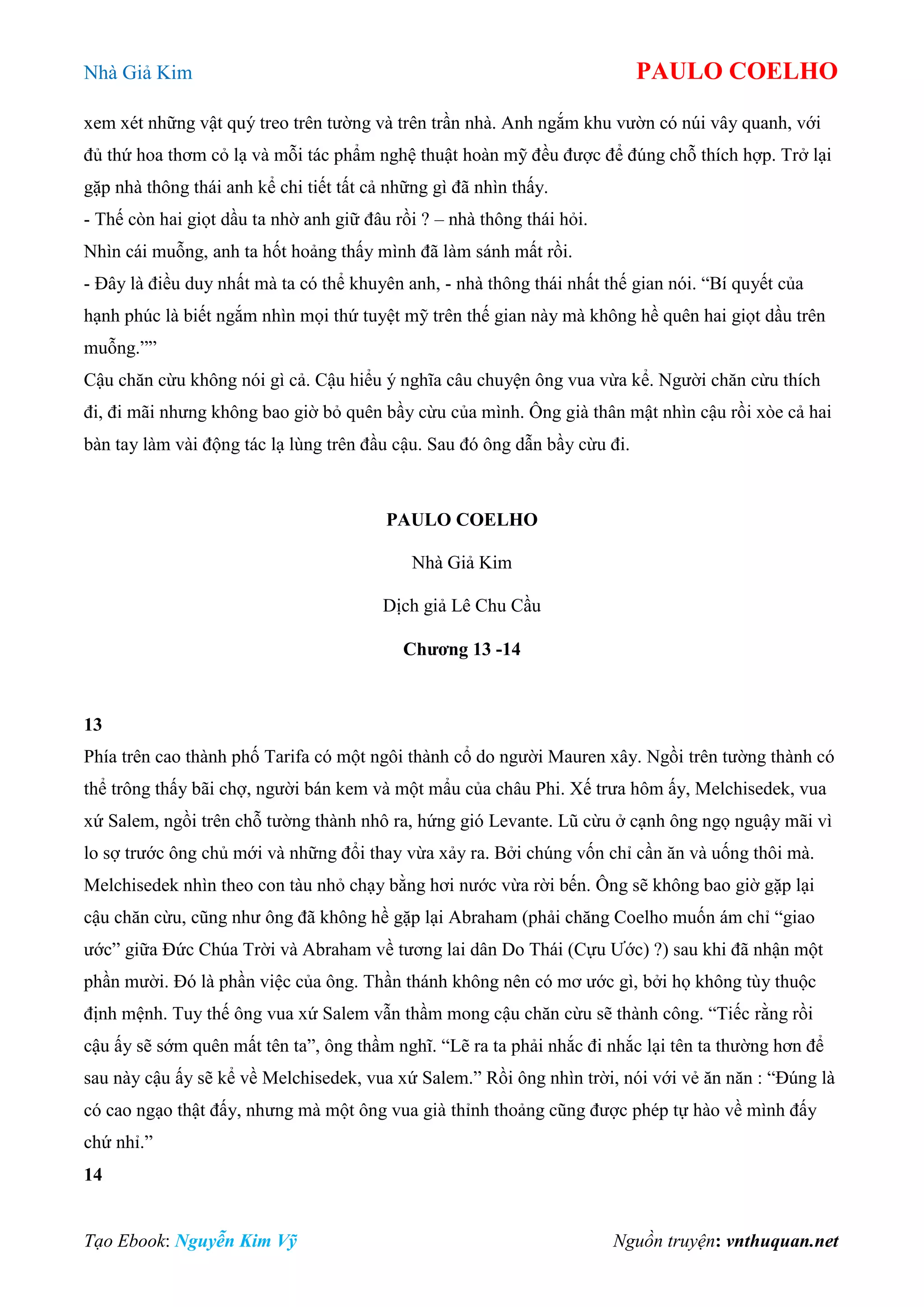 Nhà Giả Kim PAULO COELHO
Tạo Ebook: Nguyễn Kim Vỹ Nguồn truyện: vnthuquan.net
xem xét những vật quý treo trên tường và trên trần nhà. Anh ngắm khu vườn có núi vây quanh, với
đủ thứ hoa thơm cỏ lạ và mỗi tác phẩm nghệ thuật hoàn mỹ đều được để đúng chỗ thích hợp. Trở lại
gặp nhà thông thái anh kể chi tiết tất cả những gì đã nhìn thấy.
- Thế còn hai giọt dầu ta nhờ anh giữ đâu rồi ? – nhà thông thái hỏi.
Nhìn cái muỗng, anh ta hốt hoảng thấy mình đã làm sánh mất rồi.
- Đây là điều duy nhất mà ta có thể khuyên anh, - nhà thông thái nhất thế gian nói. “Bí quyết của
hạnh phúc là biết ngắm nhìn mọi thứ tuyệt mỹ trên thế gian này mà không hề quên hai giọt dầu trên
muỗng.””
Cậu chăn cừu không nói gì cả. Cậu hiểu ý nghĩa câu chuyện ông vua vừa kể. Người chăn cừu thích
đi, đi mãi nhưng không bao giờ bỏ quên bầy cừu của mình. Ông già thân mật nhìn cậu rồi xòe cả hai
bàn tay làm vài động tác lạ lùng trên đầu cậu. Sau đó ông dẫn bầy cừu đi.
PAULO COELHO
Nhà Giả Kim
Dịch giả Lê Chu Cầu
Chương 13 -14
13
Phía trên cao thành phố Tarifa có một ngôi thành cổ do người Mauren xây. Ngồi trên tường thành có
thể trông thấy bãi chợ, người bán kem và một mẩu của châu Phi. Xế trưa hôm ấy, Melchisedek, vua
xứ Salem, ngồi trên chỗ tường thành nhô ra, hứng gió Levante. Lũ cừu ở cạnh ông ngọ nguậy mãi vì
lo sợ trước ông chủ mới và những đổi thay vừa xảy ra. Bởi chúng vốn chỉ cần ăn và uống thôi mà.
Melchisedek nhìn theo con tàu nhỏ chạy bằng hơi nước vừa rời bến. Ông sẽ không bao giờ gặp lại
cậu chăn cừu, cũng như ông đã không hề gặp lại Abraham (phải chăng Coelho muốn ám chỉ “giao
ước” giữa Đức Chúa Trời và Abraham về tương lai dân Do Thái (Cựu Ước) ?) sau khi đã nhận một
phần mười. Đó là phần việc của ông. Thần thánh không nên có mơ ước gì, bởi họ không tùy thuộc
định mệnh. Tuy thế ông vua xứ Salem vẫn thầm mong cậu chăn cừu sẽ thành công. “Tiếc rằng rồi
cậu ấy sẽ sớm quên mất tên ta”, ông thầm nghĩ. “Lẽ ra ta phải nhắc đi nhắc lại tên ta thường hơn để
sau này cậu ấy sẽ kể về Melchisedek, vua xứ Salem.” Rồi ông nhìn trời, nói với vẻ ăn năn : “Đúng là
có cao ngạo thật đấy, nhưng mà một ông vua già thỉnh thoảng cũng được phép tự hào về mình đấy
chứ nhỉ.”
14
 