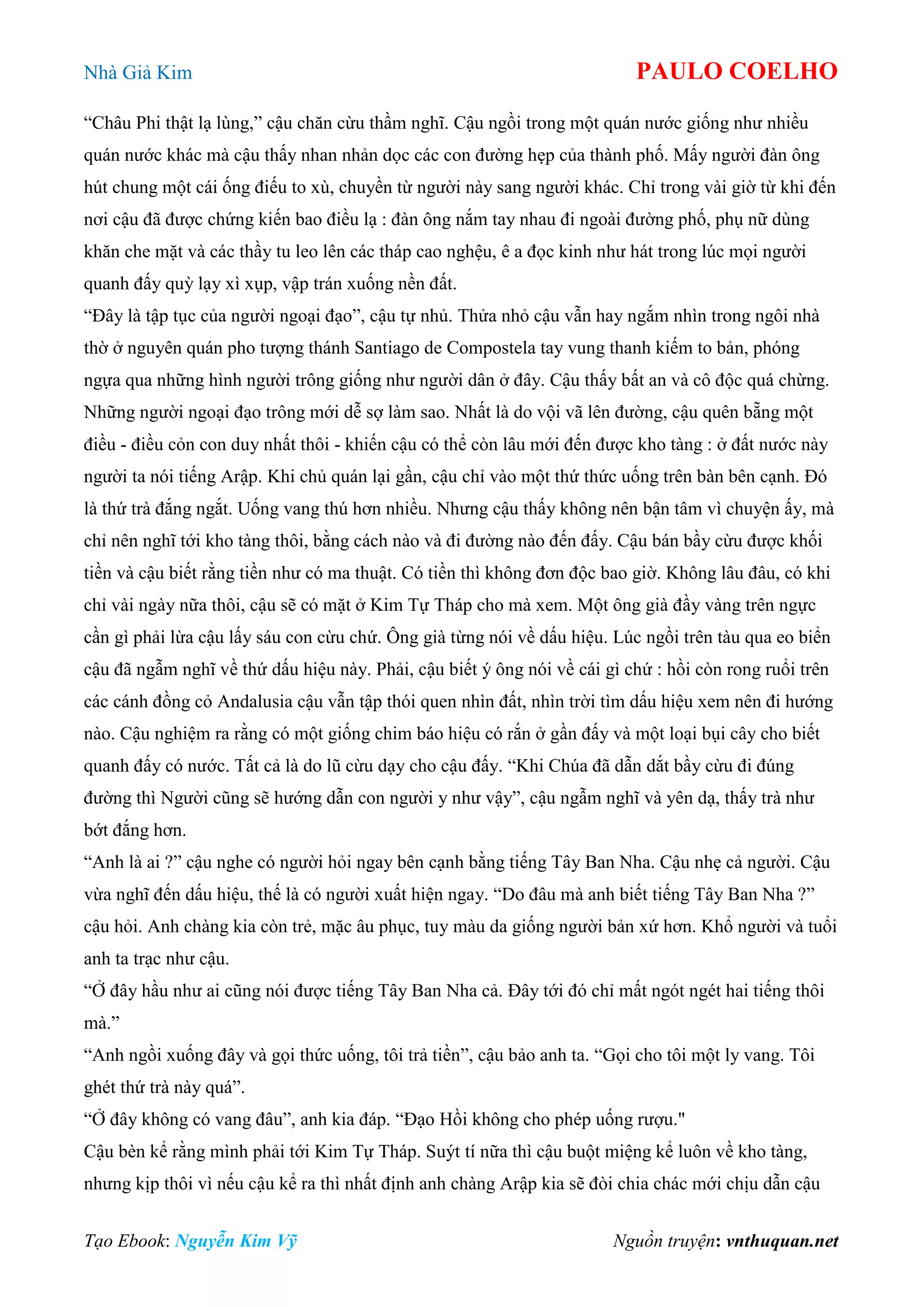 Nhà Giả Kim PAULO COELHO
Tạo Ebook: Nguyễn Kim Vỹ Nguồn truyện: vnthuquan.net
“Châu Phi thật lạ lùng,” cậu chăn cừu thầm nghĩ. Cậu ngồi trong một quán nước giống như nhiều
quán nước khác mà cậu thấy nhan nhản dọc các con đường hẹp của thành phố. Mấy người đàn ông
hút chung một cái ống điếu to xù, chuyền từ người này sang người khác. Chỉ trong vài giờ từ khi đến
nơi cậu đã được chứng kiến bao điều lạ : đàn ông nắm tay nhau đi ngoài đường phố, phụ nữ dùng
khăn che mặt và các thầy tu leo lên các tháp cao nghệu, ê a đọc kinh như hát trong lúc mọi người
quanh đấy quỳ lạy xì xụp, vập trán xuống nền đất.
“Đây là tập tục của người ngoại đạo”, cậu tự nhủ. Thửa nhỏ cậu vẫn hay ngắm nhìn trong ngôi nhà
thờ ở nguyên quán pho tượng thánh Santiago de Compostela tay vung thanh kiếm to bản, phóng
ngựa qua những hình người trông giống như người dân ở đây. Cậu thấy bất an và cô độc quá chừng.
Những người ngoại đạo trông mới dễ sợ làm sao. Nhất là do vội vã lên đường, cậu quên bẵng một
điều - điều cỏn con duy nhất thôi - khiến cậu có thể còn lâu mới đến được kho tàng : ở đất nước này
người ta nói tiếng Arập. Khi chủ quán lại gần, cậu chỉ vào một thứ thức uống trên bàn bên cạnh. Đó
là thứ trà đắng ngắt. Uống vang thú hơn nhiều. Nhưng cậu thấy không nên bận tâm vì chuyện ấy, mà
chỉ nên nghĩ tới kho tàng thôi, bằng cách nào và đi đường nào đến đấy. Cậu bán bầy cừu được khối
tiền và cậu biết rằng tiền như có ma thuật. Có tiền thì không đơn độc bao giờ. Không lâu đâu, có khi
chỉ vài ngày nữa thôi, cậu sẽ có mặt ở Kim Tự Tháp cho mà xem. Một ông già đầy vàng trên ngực
cần gì phải lừa cậu lấy sáu con cừu chứ. Ông già từng nói về dấu hiệu. Lúc ngồi trên tàu qua eo biển
cậu đã ngẫm nghĩ về thứ dấu hiệu này. Phải, cậu biết ý ông nói về cái gì chứ : hồi còn rong ruổi trên
các cánh đồng cỏ Andalusia cậu vẫn tập thói quen nhìn đất, nhìn trời tìm dấu hiệu xem nên đi hướng
nào. Cậu nghiệm ra rằng có một giống chim báo hiệu có rắn ở gần đấy và một loại bụi cây cho biết
quanh đấy có nước. Tất cả là do lũ cừu dạy cho cậu đấy. “Khi Chúa đã dẫn dắt bầy cừu đi đúng
đường thì Người cũng sẽ hướng dẫn con người y như vậy”, cậu ngẫm nghĩ và yên dạ, thấy trà như
bớt đắng hơn.
“Anh là ai ?” cậu nghe có người hỏi ngay bên cạnh bằng tiếng Tây Ban Nha. Cậu nhẹ cả người. Cậu
vừa nghĩ đến dấu hiệu, thế là có người xuất hiện ngay. “Do đâu mà anh biết tiếng Tây Ban Nha ?”
cậu hỏi. Anh chàng kia còn trẻ, mặc âu phục, tuy màu da giống người bản xứ hơn. Khổ người và tuổi
anh ta trạc như cậu.
“Ở đây hầu như ai cũng nói được tiếng Tây Ban Nha cả. Đây tới đó chỉ mất ngót ngét hai tiếng thôi
mà.”
“Anh ngồi xuống đây và gọi thức uống, tôi trả tiền”, cậu bảo anh ta. “Gọi cho tôi một ly vang. Tôi
ghét thứ trà này quá”.
“Ở đây không có vang đâu”, anh kia đáp. “Đạo Hồi không cho phép uống rượu."
Cậu bèn kể rằng mình phải tới Kim Tự Tháp. Suýt tí nữa thì cậu buột miệng kể luôn về kho tàng,
nhưng kịp thôi vì nếu cậu kể ra thì nhất định anh chàng Arập kia sẽ đòi chia chác mới chịu dẫn cậu
 