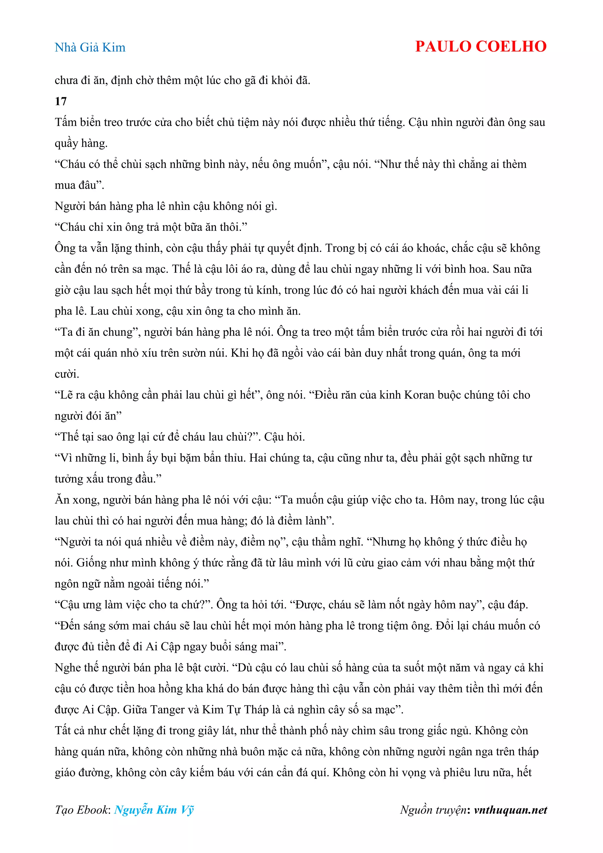 Nhà Giả Kim PAULO COELHO
Tạo Ebook: Nguyễn Kim Vỹ Nguồn truyện: vnthuquan.net
chưa đi ăn, định chờ thêm một lúc cho gã đi khỏi đã.
17
Tấm biển treo trước cửa cho biết chủ tiệm này nói được nhiều thứ tiếng. Cậu nhìn người đàn ông sau
quầy hàng.
“Cháu có thể chùi sạch những bình này, nếu ông muốn”, cậu nói. “Như thế này thì chẳng ai thèm
mua đâu”.
Người bán hàng pha lê nhìn cậu không nói gì.
“Cháu chỉ xin ông trả một bữa ăn thôi.”
Ông ta vẫn lặng thinh, còn cậu thấy phải tự quyết định. Trong bị có cái áo khoác, chắc cậu sẽ không
cần đến nó trên sa mạc. Thế là cậu lôi áo ra, dùng để lau chùi ngay những li với bình hoa. Sau nữa
giờ cậu lau sạch hết mọi thứ bầy trong tủ kính, trong lúc đó có hai người khách đến mua vài cái li
pha lê. Lau chùi xong, cậu xin ông ta cho mình ăn.
“Ta đi ăn chung”, người bán hàng pha lê nói. Ông ta treo một tấm biển trước cửa rồi hai người đi tới
một cái quán nhỏ xíu trên sườn núi. Khi họ đã ngồi vào cái bàn duy nhất trong quán, ông ta mới
cười.
“Lẽ ra cậu không cần phải lau chùi gì hết”, ông nói. “Điều răn của kinh Koran buộc chúng tôi cho
người đói ăn”
“Thế tại sao ông lại cứ để cháu lau chùi?”. Cậu hỏi.
“Vì những li, bình ấy bụi bặm bẩn thỉu. Hai chúng ta, cậu cũng như ta, đều phải gột sạch những tư
tưởng xấu trong đầu.”
Ăn xong, người bán hàng pha lê nói với cậu: “Ta muốn cậu giúp việc cho ta. Hôm nay, trong lúc cậu
lau chùi thì có hai người đến mua hàng; đó là điềm lành”.
“Người ta nói quá nhiều về điềm này, điềm nọ”, cậu thầm nghĩ. “Nhưng họ không ý thức điều họ
nói. Giống như mình không ý thức rằng đã từ lâu mình với lũ cừu giao cảm với nhau bằng một thứ
ngôn ngữ nằm ngoài tiếng nói.”
“Cậu ưng làm việc cho ta chứ?”. Ông ta hỏi tới. “Được, cháu sẽ làm nốt ngày hôm nay”, cậu đáp.
“Đến sáng sớm mai cháu sẽ lau chùi hết mọi món hàng pha lê trong tiệm ông. Đổi lại cháu muốn có
được đủ tiền để đi Ai Cập ngay buổi sáng mai”.
Nghe thế người bán pha lê bật cười. “Dù cậu có lau chùi số hàng của ta suốt một năm và ngay cả khi
cậu có được tiền hoa hồng kha khá do bán được hàng thì cậu vẫn còn phải vay thêm tiền thì mới đến
được Ai Cập. Giữa Tanger và Kim Tự Tháp là cả nghìn cây số sa mạc”.
Tất cả như chết lặng đi trong giây lát, như thể thành phố này chìm sâu trong giấc ngủ. Không còn
hàng quán nữa, không còn những nhà buôn mặc cả nữa, không còn những người ngân nga trên tháp
giáo đường, không còn cây kiếm báu với cán cẩn đá quí. Không còn hi vọng và phiêu lưu nữa, hết
 