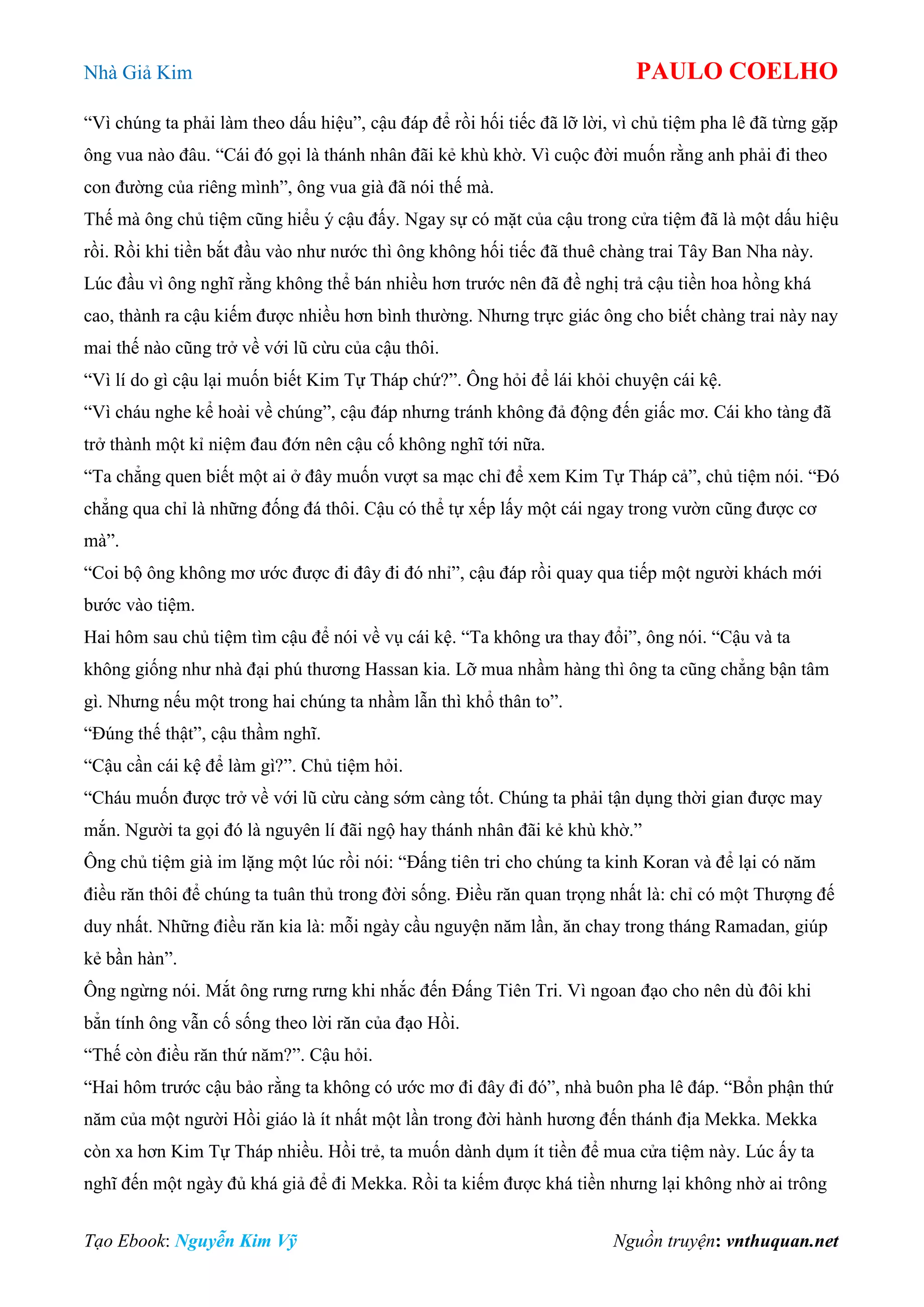 Nhà Giả Kim PAULO COELHO
Tạo Ebook: Nguyễn Kim Vỹ Nguồn truyện: vnthuquan.net
“Vì chúng ta phải làm theo dấu hiệu”, cậu đáp để rồi hối tiếc đã lỡ lời, vì chủ tiệm pha lê đã từng gặp
ông vua nào đâu. “Cái đó gọi là thánh nhân đãi kẻ khù khờ. Vì cuộc đời muốn rằng anh phải đi theo
con đường của riêng mình”, ông vua già đã nói thế mà.
Thế mà ông chủ tiệm cũng hiểu ý cậu đấy. Ngay sự có mặt của cậu trong cửa tiệm đã là một dấu hiệu
rồi. Rồi khi tiền bắt đầu vào như nước thì ông không hối tiếc đã thuê chàng trai Tây Ban Nha này.
Lúc đầu vì ông nghĩ rằng không thể bán nhiều hơn trước nên đã đề nghị trả cậu tiền hoa hồng khá
cao, thành ra cậu kiếm được nhiều hơn bình thường. Nhưng trực giác ông cho biết chàng trai này nay
mai thế nào cũng trở về với lũ cừu của cậu thôi.
“Vì lí do gì cậu lại muốn biết Kim Tự Tháp chứ?”. Ông hỏi để lái khỏi chuyện cái kệ.
“Vì cháu nghe kể hoài về chúng”, cậu đáp nhưng tránh không đả động đến giấc mơ. Cái kho tàng đã
trở thành một kỉ niệm đau đớn nên cậu cố không nghĩ tới nữa.
“Ta chẳng quen biết một ai ở đây muốn vượt sa mạc chỉ để xem Kim Tự Tháp cả”, chủ tiệm nói. “Đó
chẳng qua chỉ là những đống đá thôi. Cậu có thể tự xếp lấy một cái ngay trong vườn cũng được cơ
mà”.
“Coi bộ ông không mơ ước được đi đây đi đó nhỉ”, cậu đáp rồi quay qua tiếp một người khách mới
bước vào tiệm.
Hai hôm sau chủ tiệm tìm cậu để nói về vụ cái kệ. “Ta không ưa thay đổi”, ông nói. “Cậu và ta
không giống như nhà đại phú thương Hassan kia. Lỡ mua nhầm hàng thì ông ta cũng chẳng bận tâm
gì. Nhưng nếu một trong hai chúng ta nhầm lẫn thì khổ thân to”.
“Đúng thế thật”, cậu thầm nghĩ.
“Cậu cần cái kệ để làm gì?”. Chủ tiệm hỏi.
“Cháu muốn được trở về với lũ cừu càng sớm càng tốt. Chúng ta phải tận dụng thời gian được may
mắn. Người ta gọi đó là nguyên lí đãi ngộ hay thánh nhân đãi kẻ khù khờ.”
Ông chủ tiệm già im lặng một lúc rồi nói: “Đấng tiên tri cho chúng ta kinh Koran và để lại có năm
điều răn thôi để chúng ta tuân thủ trong đời sống. Điều răn quan trọng nhất là: chỉ có một Thượng đế
duy nhất. Những điều răn kia là: mỗi ngày cầu nguyện năm lần, ăn chay trong tháng Ramadan, giúp
kẻ bần hàn”.
Ông ngừng nói. Mắt ông rưng rưng khi nhắc đến Đấng Tiên Tri. Vì ngoan đạo cho nên dù đôi khi
bẳn tính ông vẫn cố sống theo lời răn của đạo Hồi.
“Thế còn điều răn thứ năm?”. Cậu hỏi.
“Hai hôm trước cậu bảo rằng ta không có ước mơ đi đây đi đó”, nhà buôn pha lê đáp. “Bổn phận thứ
năm của một người Hồi giáo là ít nhất một lần trong đời hành hương đến thánh địa Mekka. Mekka
còn xa hơn Kim Tự Tháp nhiều. Hồi trẻ, ta muốn dành dụm ít tiền để mua cửa tiệm này. Lúc ấy ta
nghĩ đến một ngày đủ khá giả để đi Mekka. Rồi ta kiếm được khá tiền nhưng lại không nhờ ai trông
 