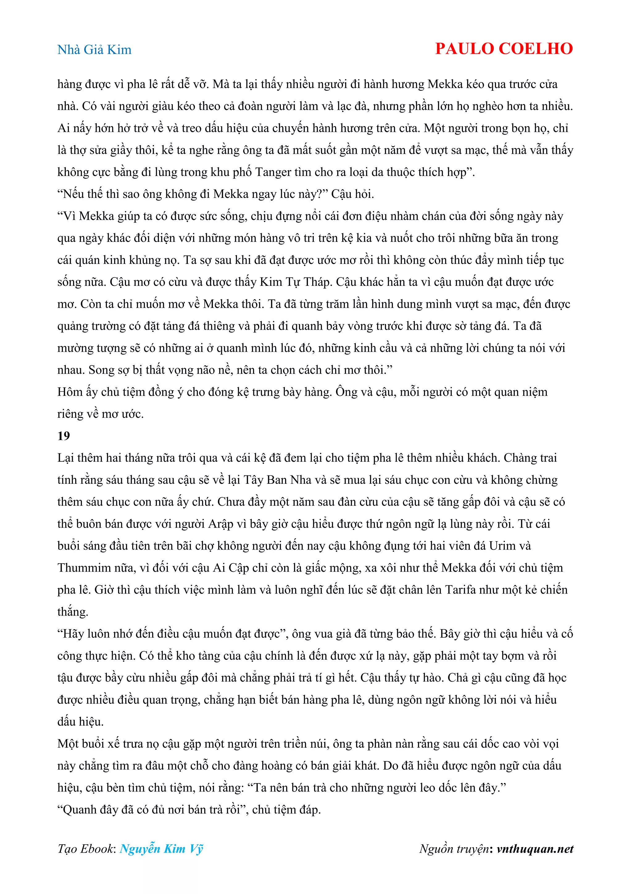 Nhà Giả Kim PAULO COELHO
Tạo Ebook: Nguyễn Kim Vỹ Nguồn truyện: vnthuquan.net
hàng được vì pha lê rất dễ vỡ. Mà ta lại thấy nhiều người đi hành hương Mekka kéo qua trước cửa
nhà. Có vài người giàu kéo theo cả đoàn người làm và lạc đà, nhưng phần lớn họ nghèo hơn ta nhiều.
Ai nấy hớn hở trở về và treo dấu hiệu của chuyến hành hương trên cửa. Một người trong bọn họ, chỉ
là thợ sửa giầy thôi, kể ta nghe rằng ông ta đã mất suốt gần một năm để vượt sa mạc, thế mà vẫn thấy
không cực bằng đi lùng trong khu phố Tanger tìm cho ra loại da thuộc thích hợp”.
“Nếu thế thì sao ông không đi Mekka ngay lúc này?” Cậu hỏi.
“Vì Mekka giúp ta có được sức sống, chịu đựng nổi cái đơn điệu nhàm chán của đời sống ngày này
qua ngày khác đối diện với những món hàng vô tri trên kệ kia và nuốt cho trôi những bữa ăn trong
cái quán kinh khủng nọ. Ta sợ sau khi đã đạt được ước mơ rồi thì không còn thúc đẩy mình tiếp tục
sống nữa. Cậu mơ có cừu và được thấy Kim Tự Tháp. Cậu khác hẳn ta vì cậu muốn đạt được ước
mơ. Còn ta chỉ muốn mơ về Mekka thôi. Ta đã từng trăm lần hình dung mình vượt sa mạc, đến được
quảng trường có đặt tảng đá thiêng và phải đi quanh bảy vòng trước khi được sờ tảng đá. Ta đã
mường tượng sẽ có những ai ở quanh mình lúc đó, những kinh cầu và cả những lời chúng ta nói với
nhau. Song sợ bị thất vọng não nề, nên ta chọn cách chỉ mơ thôi.”
Hôm ấy chủ tiệm đồng ý cho đóng kệ trưng bày hàng. Ông và cậu, mỗi người có một quan niệm
riêng về mơ ước.
19
Lại thêm hai tháng nữa trôi qua và cái kệ đã đem lại cho tiệm pha lê thêm nhiều khách. Chàng trai
tính rằng sáu tháng sau cậu sẽ về lại Tây Ban Nha và sẽ mua lại sáu chục con cừu và không chừng
thêm sáu chục con nữa ấy chứ. Chưa đầy một năm sau đàn cừu của cậu sẽ tăng gấp đôi và cậu sẽ có
thể buôn bán được với người Arập vì bây giờ cậu hiểu được thứ ngôn ngữ lạ lùng này rồi. Từ cái
buổi sáng đầu tiên trên bãi chợ không người đến nay cậu không đụng tới hai viên đá Urim và
Thummim nữa, vì đối với cậu Ai Cập chỉ còn là giấc mộng, xa xôi như thể Mekka đối với chủ tiệm
pha lê. Giờ thì cậu thích việc mình làm và luôn nghĩ đến lúc sẽ đặt chân lên Tarifa như một kẻ chiến
thắng.
“Hãy luôn nhớ đến điều cậu muốn đạt được”, ông vua già đã từng bảo thế. Bây giờ thì cậu hiểu và cố
công thực hiện. Có thể kho tàng của cậu chính là đến được xứ lạ này, gặp phải một tay bợm và rồi
tậu được bầy cừu nhiều gấp đôi mà chẳng phải trả tí gì hết. Cậu thấy tự hào. Chả gì cậu cũng đã học
được nhiều điều quan trọng, chẳng hạn biết bán hàng pha lê, dùng ngôn ngữ không lời nói và hiểu
dấu hiệu.
Một buổi xế trưa nọ cậu gặp một người trên triền núi, ông ta phàn nàn rằng sau cái dốc cao vòi vọi
này chẳng tìm ra đâu một chỗ cho đàng hoàng có bán giải khát. Do đã hiểu được ngôn ngữ của dấu
hiệu, cậu bèn tìm chủ tiệm, nói rằng: “Ta nên bán trà cho những người leo dốc lên đây.”
“Quanh đây đã có đủ nơi bán trà rồi”, chủ tiệm đáp.
 