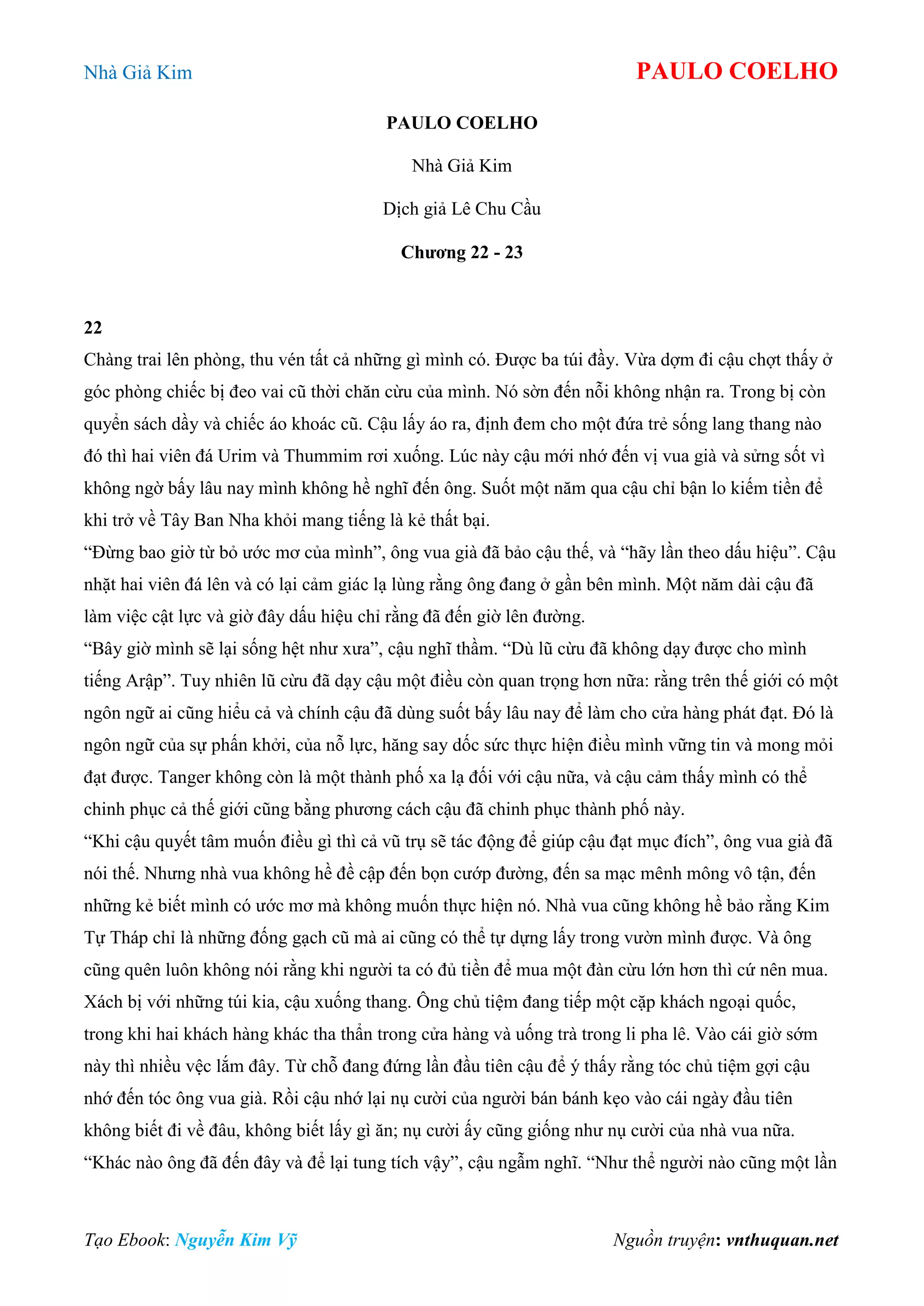 Nhà Giả Kim PAULO COELHO
Tạo Ebook: Nguyễn Kim Vỹ Nguồn truyện: vnthuquan.net
PAULO COELHO
Nhà Giả Kim
Dịch giả Lê Chu Cầu
Chương 22 - 23
22
Chàng trai lên phòng, thu vén tất cả những gì mình có. Được ba túi đầy. Vừa dợm đi cậu chợt thấy ở
góc phòng chiếc bị đeo vai cũ thời chăn cừu của mình. Nó sờn đến nỗi không nhận ra. Trong bị còn
quyển sách dầy và chiếc áo khoác cũ. Cậu lấy áo ra, định đem cho một đứa trẻ sống lang thang nào
đó thì hai viên đá Urim và Thummim rơi xuống. Lúc này cậu mới nhớ đến vị vua già và sửng sốt vì
không ngờ bấy lâu nay mình không hề nghĩ đến ông. Suốt một năm qua cậu chỉ bận lo kiếm tiền để
khi trở về Tây Ban Nha khỏi mang tiếng là kẻ thất bại.
“Đừng bao giờ từ bỏ ước mơ của mình”, ông vua già đã bảo cậu thế, và “hãy lần theo dấu hiệu”. Cậu
nhặt hai viên đá lên và có lại cảm giác lạ lùng rằng ông đang ở gần bên mình. Một năm dài cậu đã
làm việc cật lực và giờ đây dấu hiệu chỉ rằng đã đến giờ lên đường.
“Bây giờ mình sẽ lại sống hệt như xưa”, cậu nghĩ thầm. “Dù lũ cừu đã không dạy được cho mình
tiếng Arập”. Tuy nhiên lũ cừu đã dạy cậu một điều còn quan trọng hơn nữa: rằng trên thế giới có một
ngôn ngữ ai cũng hiểu cả và chính cậu đã dùng suốt bấy lâu nay để làm cho cửa hàng phát đạt. Đó là
ngôn ngữ của sự phấn khởi, của nỗ lực, hăng say dốc sức thực hiện điều mình vững tin và mong mỏi
đạt được. Tanger không còn là một thành phố xa lạ đối với cậu nữa, và cậu cảm thấy mình có thể
chinh phục cả thế giới cũng bằng phương cách cậu đã chinh phục thành phố này.
“Khi cậu quyết tâm muốn điều gì thì cả vũ trụ sẽ tác động để giúp cậu đạt mục đích”, ông vua già đã
nói thế. Nhưng nhà vua không hề đề cập đến bọn cướp đường, đến sa mạc mênh mông vô tận, đến
những kẻ biết mình có ước mơ mà không muốn thực hiện nó. Nhà vua cũng không hề bảo rằng Kim
Tự Tháp chỉ là những đống gạch cũ mà ai cũng có thể tự dựng lấy trong vườn mình được. Và ông
cũng quên luôn không nói rằng khi người ta có đủ tiền để mua một đàn cừu lớn hơn thì cứ nên mua.
Xách bị với những túi kia, cậu xuống thang. Ông chủ tiệm đang tiếp một cặp khách ngoại quốc,
trong khi hai khách hàng khác tha thẩn trong cửa hàng và uống trà trong li pha lê. Vào cái giờ sớm
này thì nhiều vệc lắm đây. Từ chỗ đang đứng lần đầu tiên cậu để ý thấy rằng tóc chủ tiệm gợi cậu
nhớ đến tóc ông vua già. Rồi cậu nhớ lại nụ cười của người bán bánh kẹo vào cái ngày đầu tiên
không biết đi về đâu, không biết lấy gì ăn; nụ cười ấy cũng giống như nụ cười của nhà vua nữa.
“Khác nào ông đã đến đây và để lại tung tích vậy”, cậu ngẫm nghĩ. “Như thể người nào cũng một lần
 