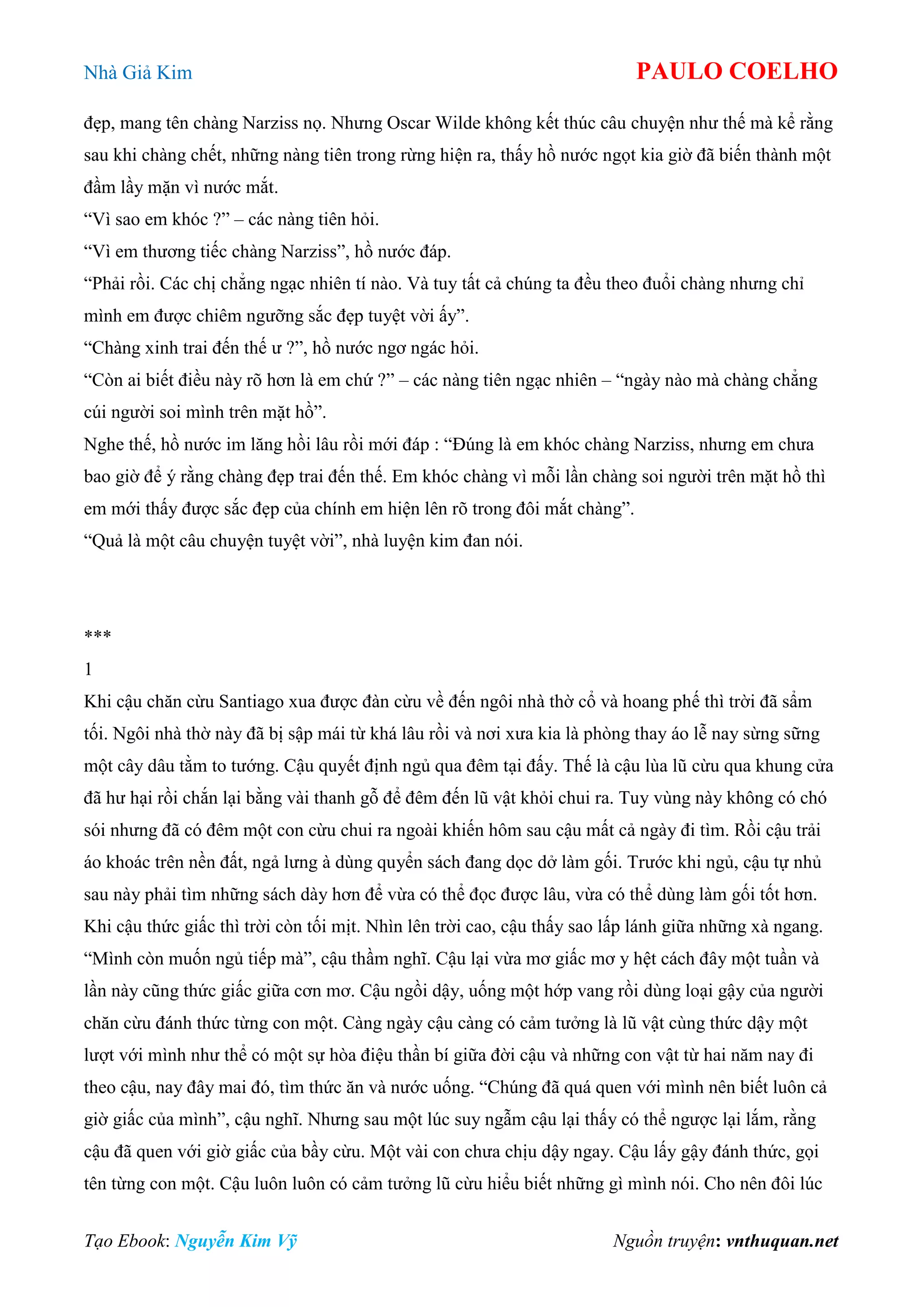 Nhà Giả Kim PAULO COELHO
Tạo Ebook: Nguyễn Kim Vỹ Nguồn truyện: vnthuquan.net
đẹp, mang tên chàng Narziss nọ. Nhưng Oscar Wilde không kết thúc câu chuyện như thế mà kể rằng
sau khi chàng chết, những nàng tiên trong rừng hiện ra, thấy hồ nước ngọt kia giờ đã biến thành một
đầm lầy mặn vì nước mắt.
“Vì sao em khóc ?” – các nàng tiên hỏi.
“Vì em thương tiếc chàng Narziss”, hồ nước đáp.
“Phải rồi. Các chị chẳng ngạc nhiên tí nào. Và tuy tất cả chúng ta đều theo đuổi chàng nhưng chỉ
mình em được chiêm ngưỡng sắc đẹp tuyệt vời ấy”.
“Chàng xinh trai đến thế ư ?”, hồ nước ngơ ngác hỏi.
“Còn ai biết điều này rõ hơn là em chứ ?” – các nàng tiên ngạc nhiên – “ngày nào mà chàng chẳng
cúi người soi mình trên mặt hồ”.
Nghe thế, hồ nước im lăng hồi lâu rồi mới đáp : “Đúng là em khóc chàng Narziss, nhưng em chưa
bao giờ để ý rằng chàng đẹp trai đến thế. Em khóc chàng vì mỗi lần chàng soi người trên mặt hồ thì
em mới thấy được sắc đẹp của chính em hiện lên rõ trong đôi mắt chàng”.
“Quả là một câu chuyện tuyệt vời”, nhà luyện kim đan nói.
***
1
Khi cậu chăn cừu Santiago xua được đàn cừu về đến ngôi nhà thờ cổ và hoang phế thì trời đã sẩm
tối. Ngôi nhà thờ này đã bị sập mái từ khá lâu rồi và nơi xưa kia là phòng thay áo lễ nay sừng sững
một cây dâu tằm to tướng. Cậu quyết định ngủ qua đêm tại đấy. Thế là cậu lùa lũ cừu qua khung cửa
đã hư hại rồi chắn lại bằng vài thanh gỗ để đêm đến lũ vật khỏi chui ra. Tuy vùng này không có chó
sói nhưng đã có đêm một con cừu chui ra ngoài khiến hôm sau cậu mất cả ngày đi tìm. Rồi cậu trải
áo khoác trên nền đất, ngả lưng à dùng quyển sách đang dọc dở làm gối. Trước khi ngủ, cậu tự nhủ
sau này phải tìm những sách dày hơn để vừa có thể đọc được lâu, vừa có thể dùng làm gối tốt hơn.
Khi cậu thức giấc thì trời còn tối mịt. Nhìn lên trời cao, cậu thấy sao lấp lánh giữa những xà ngang.
“Mình còn muốn ngủ tiếp mà”, cậu thầm nghĩ. Cậu lại vừa mơ giấc mơ y hệt cách đây một tuần và
lần này cũng thức giấc giữa cơn mơ. Cậu ngồi dậy, uống một hớp vang rồi dùng loại gậy của người
chăn cừu đánh thức từng con một. Càng ngày cậu càng có cảm tưởng là lũ vật cùng thức dậy một
lượt với mình như thể có một sự hòa điệu thần bí giữa đời cậu và những con vật từ hai năm nay đi
theo cậu, nay đây mai đó, tìm thức ăn và nước uống. “Chúng đã quá quen với mình nên biết luôn cả
giờ giấc của mình”, cậu nghĩ. Nhưng sau một lúc suy ngẫm cậu lại thấy có thể ngược lại lắm, rằng
cậu đã quen với giờ giấc của bầy cừu. Một vài con chưa chịu dậy ngay. Cậu lấy gậy đánh thức, gọi
tên từng con một. Cậu luôn luôn có cảm tưởng lũ cừu hiểu biết những gì mình nói. Cho nên đôi lúc
 
